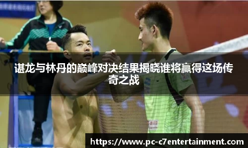 谌龙与林丹的巅峰对决结果揭晓谁将赢得这场传奇之战