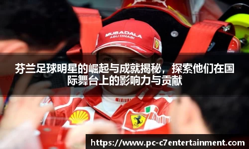 芬兰足球明星的崛起与成就揭秘，探索他们在国际舞台上的影响力与贡献
