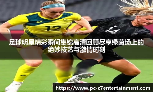 足球明星精彩瞬间集锦高清回顾尽享绿茵场上的绝妙技艺与激情时刻